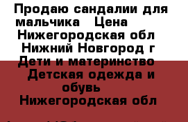 Продаю сандалии для мальчика › Цена ­ 700 - Нижегородская обл., Нижний Новгород г. Дети и материнство » Детская одежда и обувь   . Нижегородская обл.